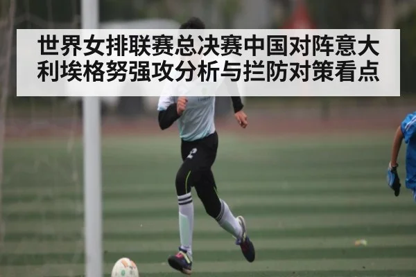 世界女排联赛总决赛中国对阵意大利埃格努强攻分析与拦防对策看点