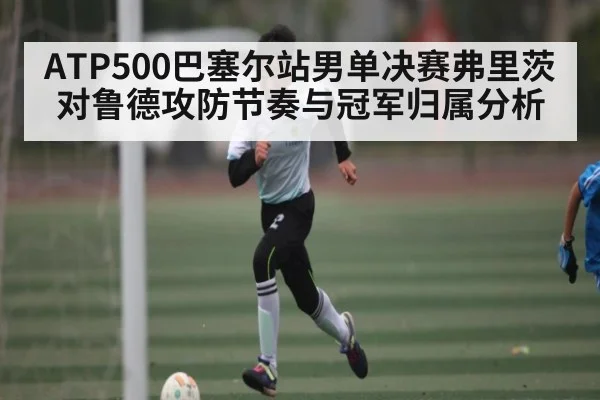 ATP500巴塞尔站男单决赛弗里茨对鲁德攻防节奏与冠军归属分析